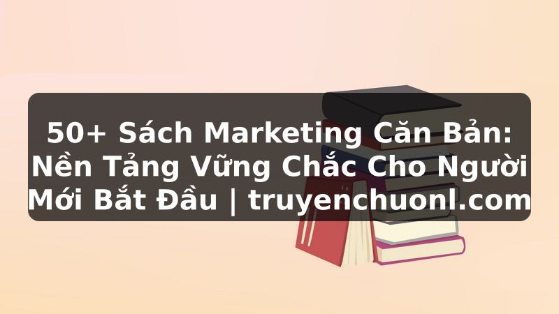 50+ Sách Marketing Căn Bản: Nền Tảng Vững Chắc Cho Người Mới Bắt Đầu | truyenchuonl.com