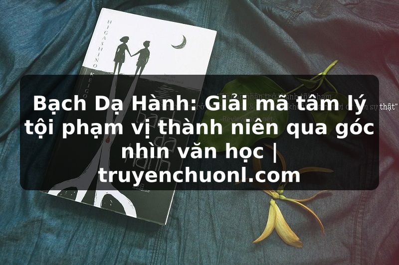 Bạch Dạ Hành: Giải mã tâm lý tội phạm vị thành niên qua góc nhìn văn học | truyenchuonl.com