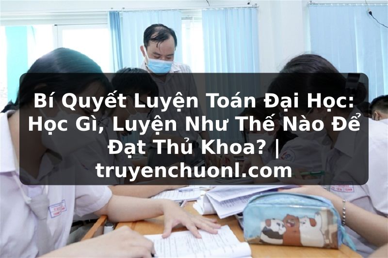 Bí Quyết Luyện Toán Đại Học: Học Gì, Luyện Như Thế Nào Để Đạt Thủ Khoa? | truyenchuonl.com