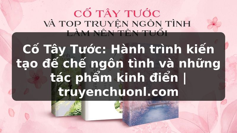 Cố Tây Tước: Hành trình kiến tạo đế chế ngôn tình và những tác phẩm kinh điển | truyenchuonl.com