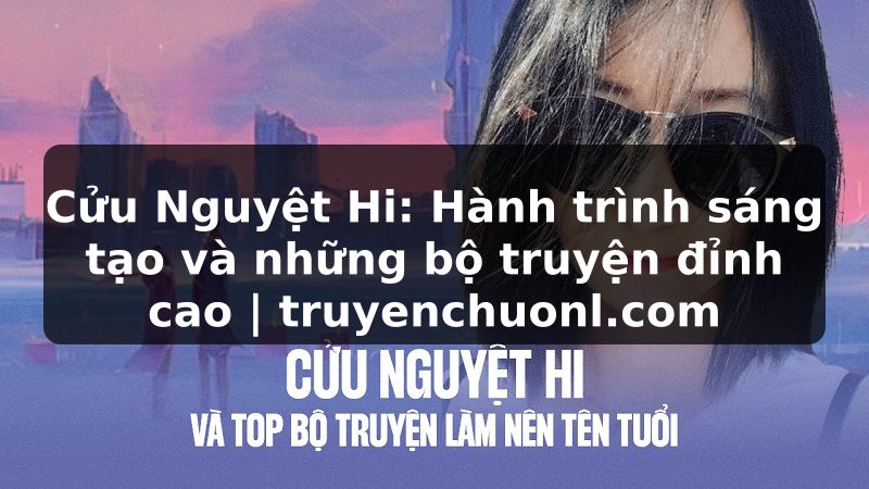Cửu Nguyệt Hi: Hành trình sáng tạo và những bộ truyện đỉnh cao | truyenchuonl.com