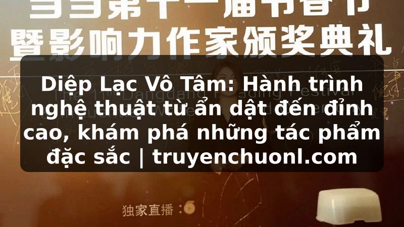 Diệp Lạc Vô Tâm: Hành trình nghệ thuật từ ẩn dật đến đỉnh cao, khám phá những tác phẩm đặc sắc | truyenchuonl.com