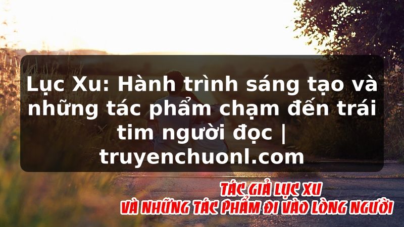 Lục Xu: Hành trình sáng tạo và những tác phẩm chạm đến trái tim người đọc | truyenchuonl.com