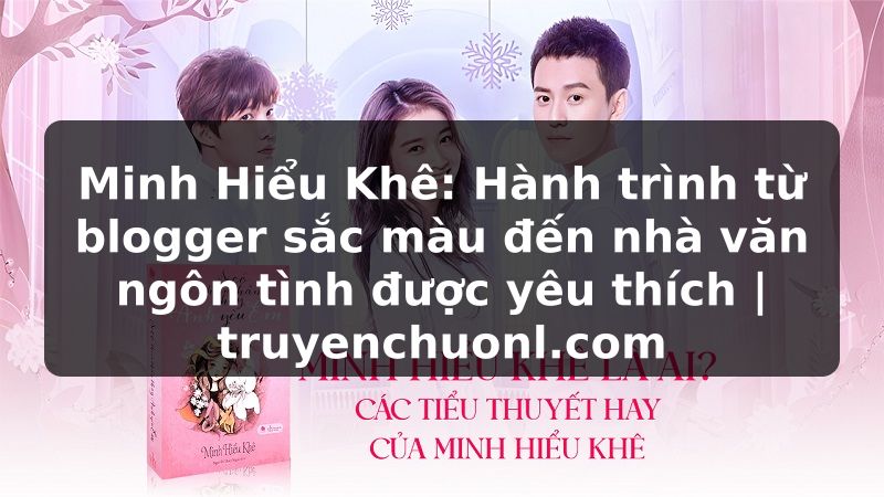 Minh Hiểu Khê: Hành trình từ blogger sắc màu đến nhà văn ngôn tình được yêu thích | truyenchuonl.com