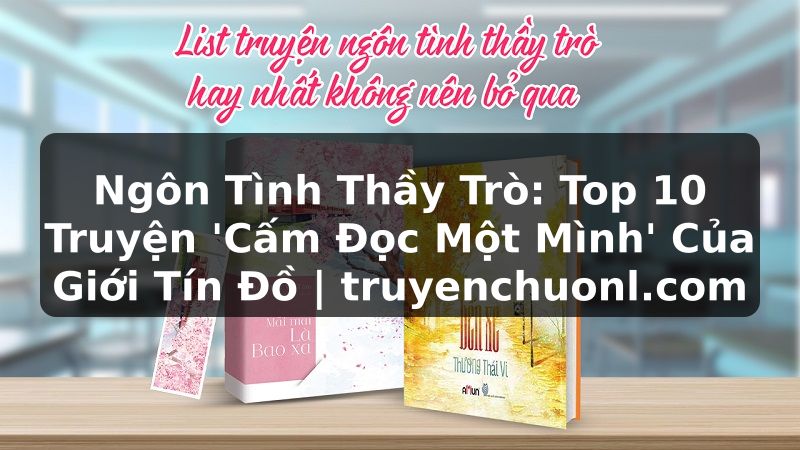 Ngôn Tình Thầy Trò: Top 10 Truyện 'Cấm Đọc Một Mình' Của Giới Tín Đồ | truyenchuonl.com