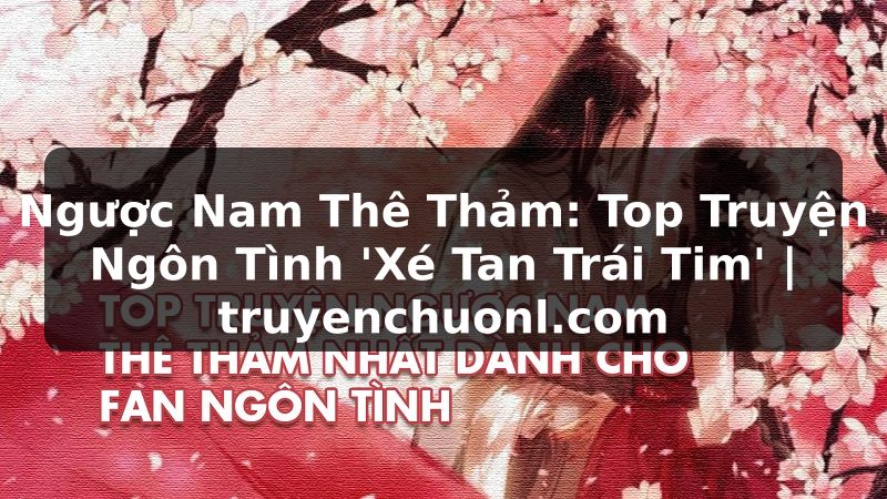 Ngược Nam Thê Thảm: Top Truyện Ngôn Tình 'Xé Tan Trái Tim' | truyenchuonl.com