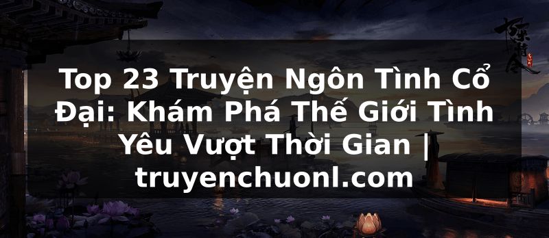 Top 23 Truyện Ngôn Tình Cổ Đại: Khám Phá Thế Giới Tình Yêu Vượt Thời Gian | truyenchuonl.com