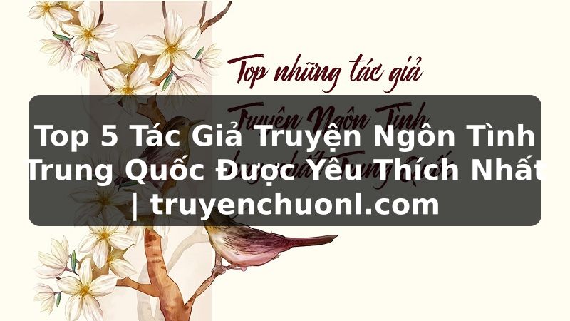 Top 5 Tác Giả Truyện Ngôn Tình Trung Quốc Được Yêu Thích Nhất | truyenchuonl.com